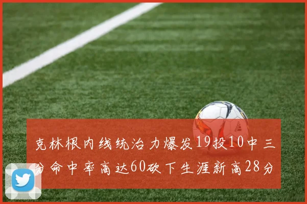 克林根内线统治力爆发19投10中三分命中率高达60砍下生涯新高28分并贡献13个篮板