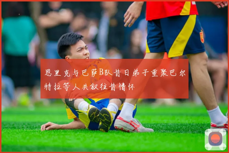 恩里克与巴萨B队昔日弟子重聚巴尔特拉等人共叙往昔情怀