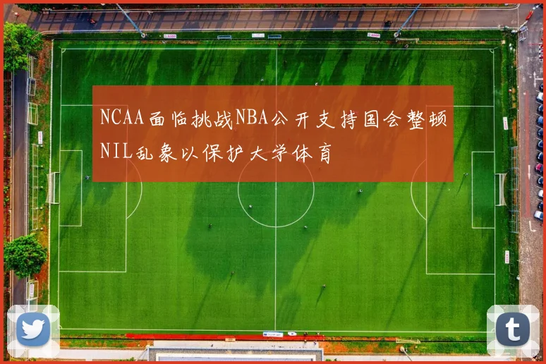NCAA面临挑战NBA公开支持国会整顿NIL乱象以保护大学体育