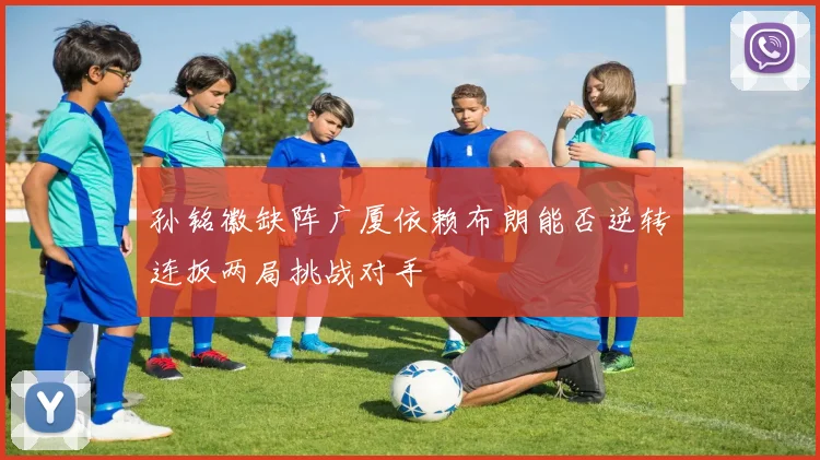 孙铭徽缺阵广厦依赖布朗能否逆转连扳两局挑战对手