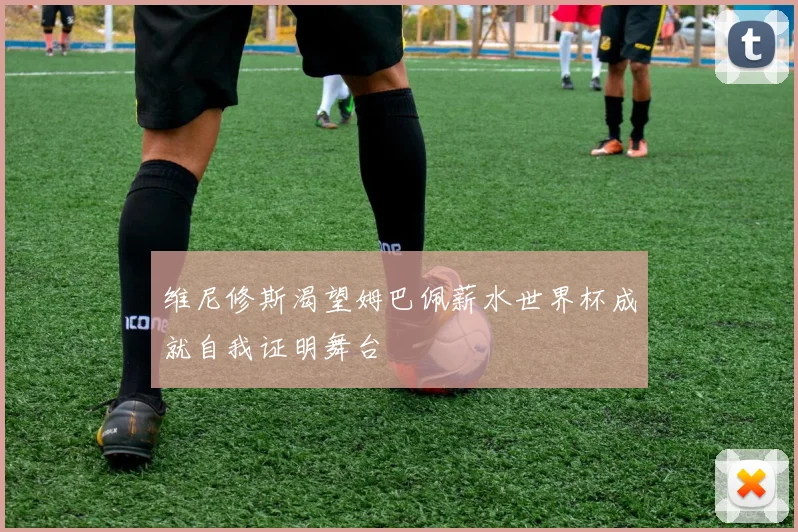维尼修斯渴望姆巴佩薪水世界杯成就自我证明舞台