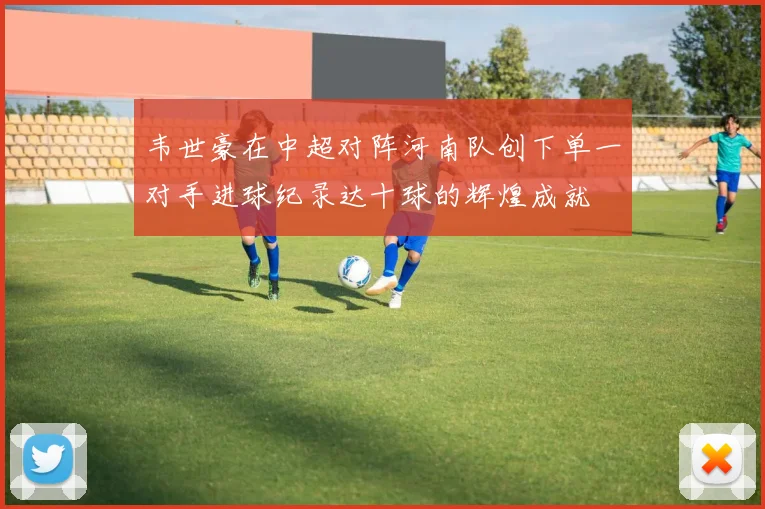 韦世豪在中超对阵河南队创下单一对手进球纪录达十球的辉煌成就