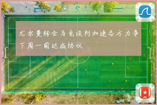 尤尔曼转会马竞谈判加速各方力争下周一前达成协议
