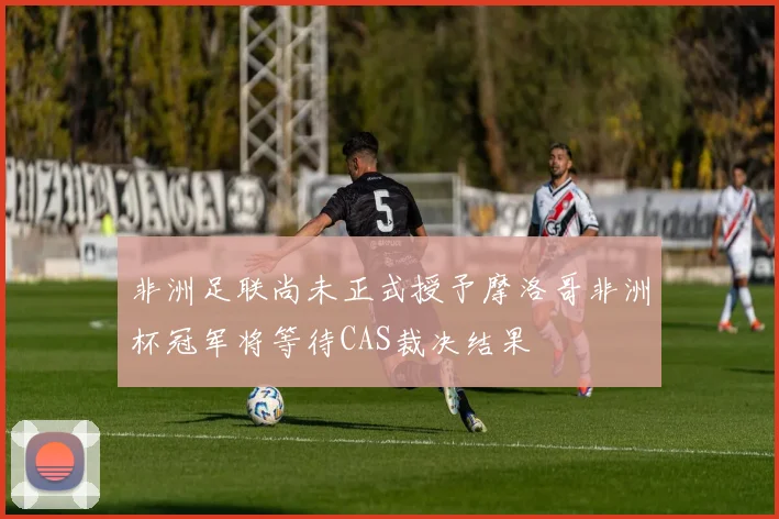 非洲足联尚未正式授予摩洛哥非洲杯冠军将等待CAS裁决结果