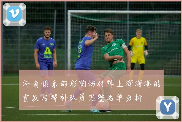 河南俱乐部彩陶坊对阵上海海港的首发与替补队员完整名单分析
