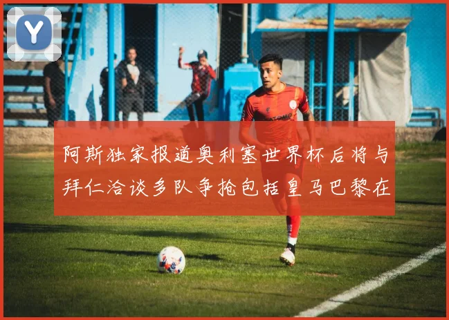 阿斯独家报道奥利塞世界杯后将与拜仁洽谈多队争抢包括皇马巴黎在内