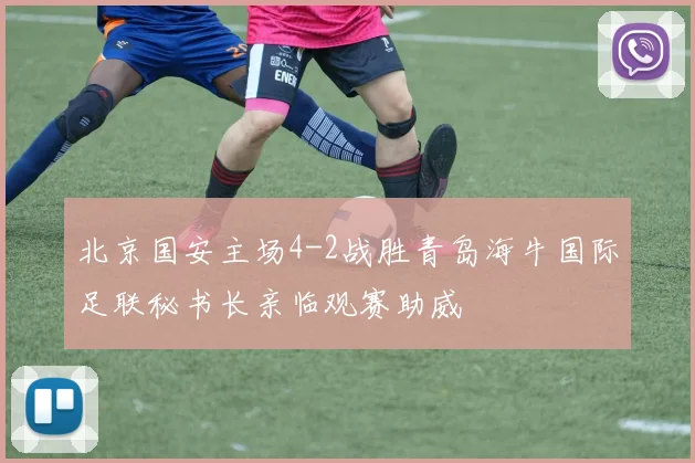 北京国安主场4-2战胜青岛海牛国际足联秘书长亲临观赛助威