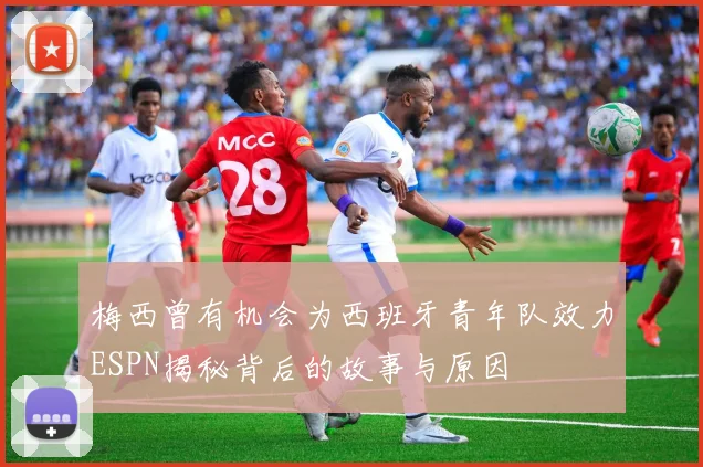 梅西曾有机会为西班牙青年队效力ESPN揭秘背后的故事与原因
