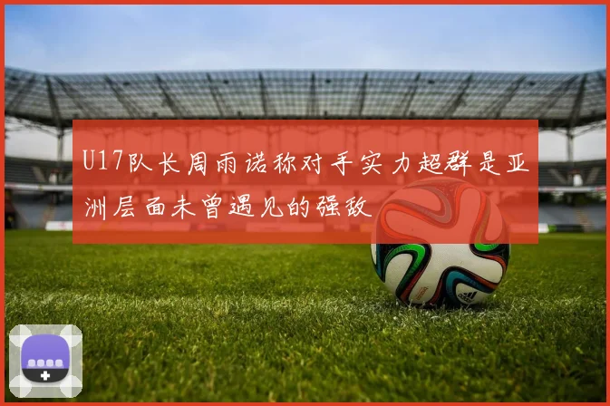 U17队长周雨诺称对手实力超群是亚洲层面未曾遇见的强敌