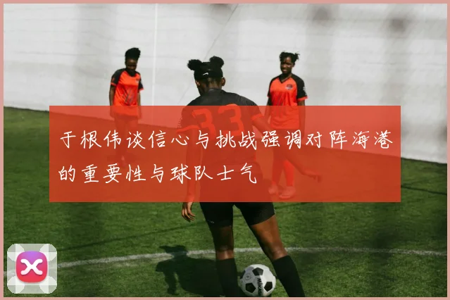 于根伟谈信心与挑战强调对阵海港的重要性与球队士气