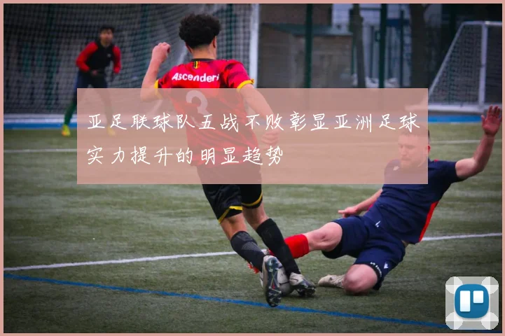 亚足联球队五战不败彰显亚洲足球实力提升的明显趋势