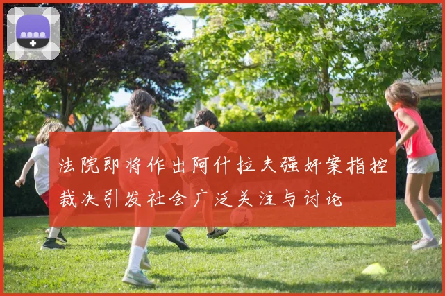 法院即将作出阿什拉夫强奸案指控裁决引发社会广泛关注与讨论