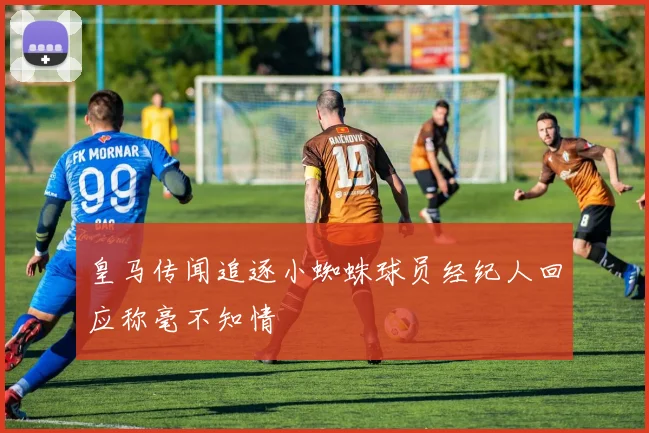 皇马传闻追逐小蜘蛛球员经纪人回应称毫不知情