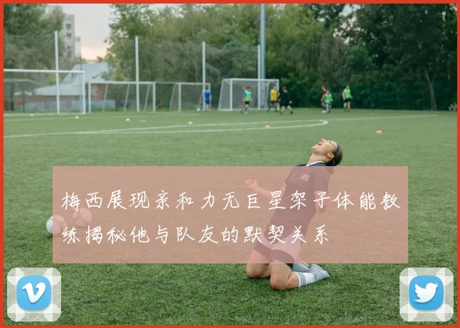 梅西展现亲和力无巨星架子体能教练揭秘他与队友的默契关系