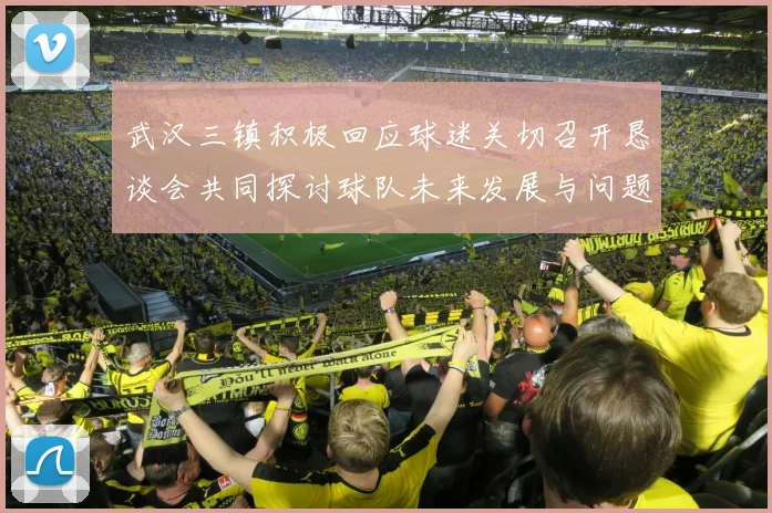 武汉三镇积极回应球迷关切召开恳谈会共同探讨球队未来发展与问题解决
