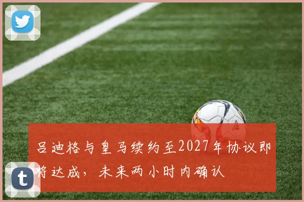 吕迪格与皇马续约至2027年协议即将达成，未来两小时内确认