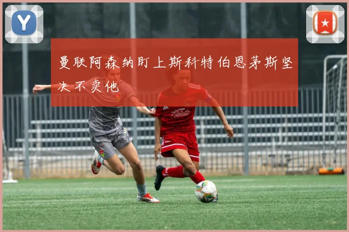 曼联阿森纳盯上斯科特伯恩茅斯坚决不卖他